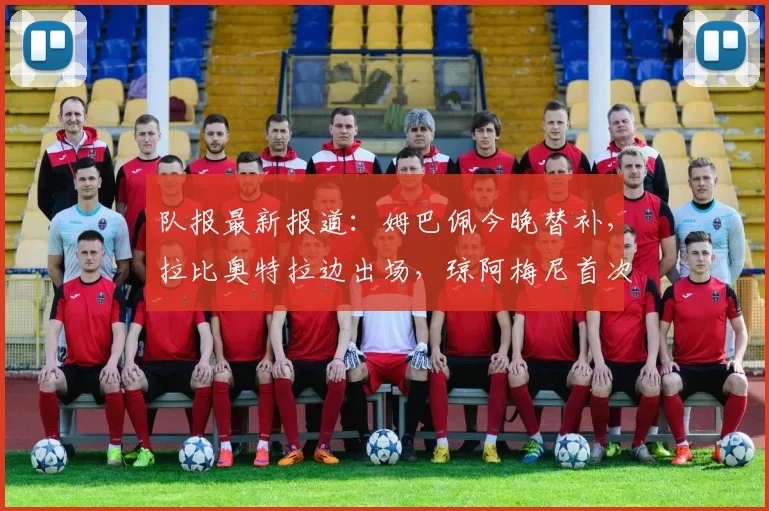 队报最新报道：姆巴佩今晚替补，拉比奥特拉边出场，琼阿梅尼首次首发