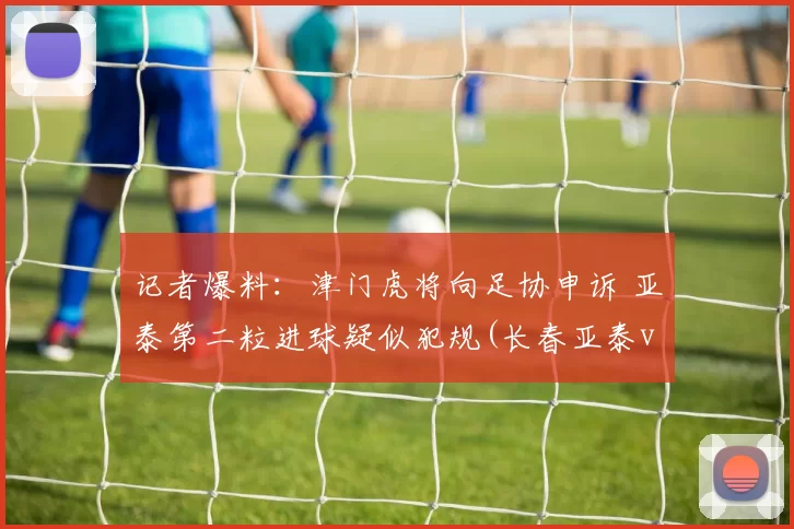 记者爆料：津门虎将向足协申诉 亚泰第二粒进球疑似犯规(长春亚泰vs津门虎)