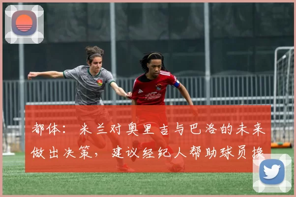 都体：米兰对奥里吉与巴洛的未来做出决策，建议经纪人帮助球员换环境